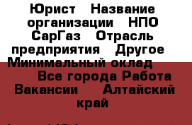 Юрист › Название организации ­ НПО СарГаз › Отрасль предприятия ­ Другое › Минимальный оклад ­ 15 000 - Все города Работа » Вакансии   . Алтайский край